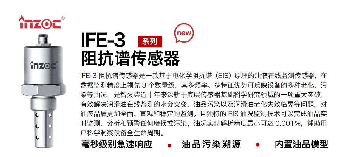 IFE-3阻抗譜傳感器是一款基于電化學阻抗譜（EIS）原理的油液在線監測傳感器，在數據監測精度上領先 3 個數量級，其多頻率、多特征優勢可反映設備的多種老化、污染等油況，是智火柴近十年來深耕于底層傳感器基礎科學研究領域的一項重大突破，有效解決潤滑油在線監測的水分突變、油品污染以及潤滑油老化失效臨界等問題，對油液品質更加全面、直觀和穩定的監測。且獨特的 EIS 油況監測技術可以完成油品實時監測、分析和預警任何磨損或污染，油況實時解析精度最小可達 0.001%，輔助用戶科學洞察設備全生命周期。
行業：鋼鐵冶金/石油化工/能源電力/水泥建材/大型機械/地下挖掘等
油品：齒輪油/液壓油/透平油/柴機油/絕緣油等
