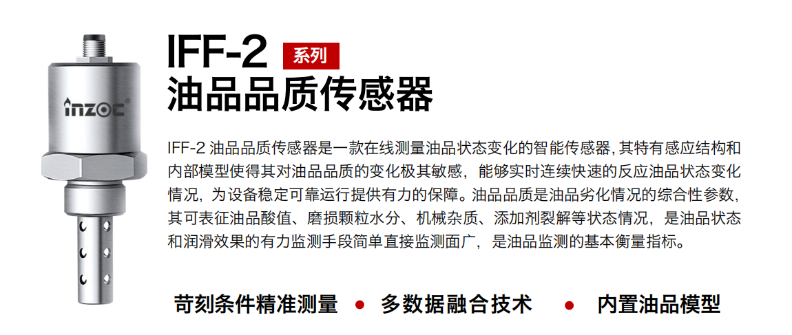 IFF-2油品品質(zhì)傳感器是一款在線測(cè)量油品狀態(tài)變化的智能傳感器，其特有感應(yīng)結(jié)構(gòu)和內(nèi)部模型使得其對(duì)油品品質(zhì)的變化極其敏感，能夠?qū)崟r(shí)連續(xù)快速的反應(yīng)油品狀態(tài)變化情況，為設(shè)備穩(wěn)定可靠運(yùn)行提供有力的保障。油品品質(zhì)是油品劣化情況的綜合性參數(shù)，其可表征油品酸值、磨損顆粒水分、機(jī)械雜質(zhì)、添加劑裂解等狀態(tài)情況，是油品狀態(tài)和潤(rùn)滑效果的有力監(jiān)測(cè)手段簡(jiǎn)單直接監(jiān)測(cè)面廣，是油品監(jiān)測(cè)的基本衡量指標(biāo)。
行業(yè)：鋼鐵冶金/石油化工/能源電力/水泥建材/大型機(jī)械/煤炭采礦/地下挖掘等
油品：潤(rùn)滑油/齒輪油/液壓油/透平油/渦輪機(jī)油等