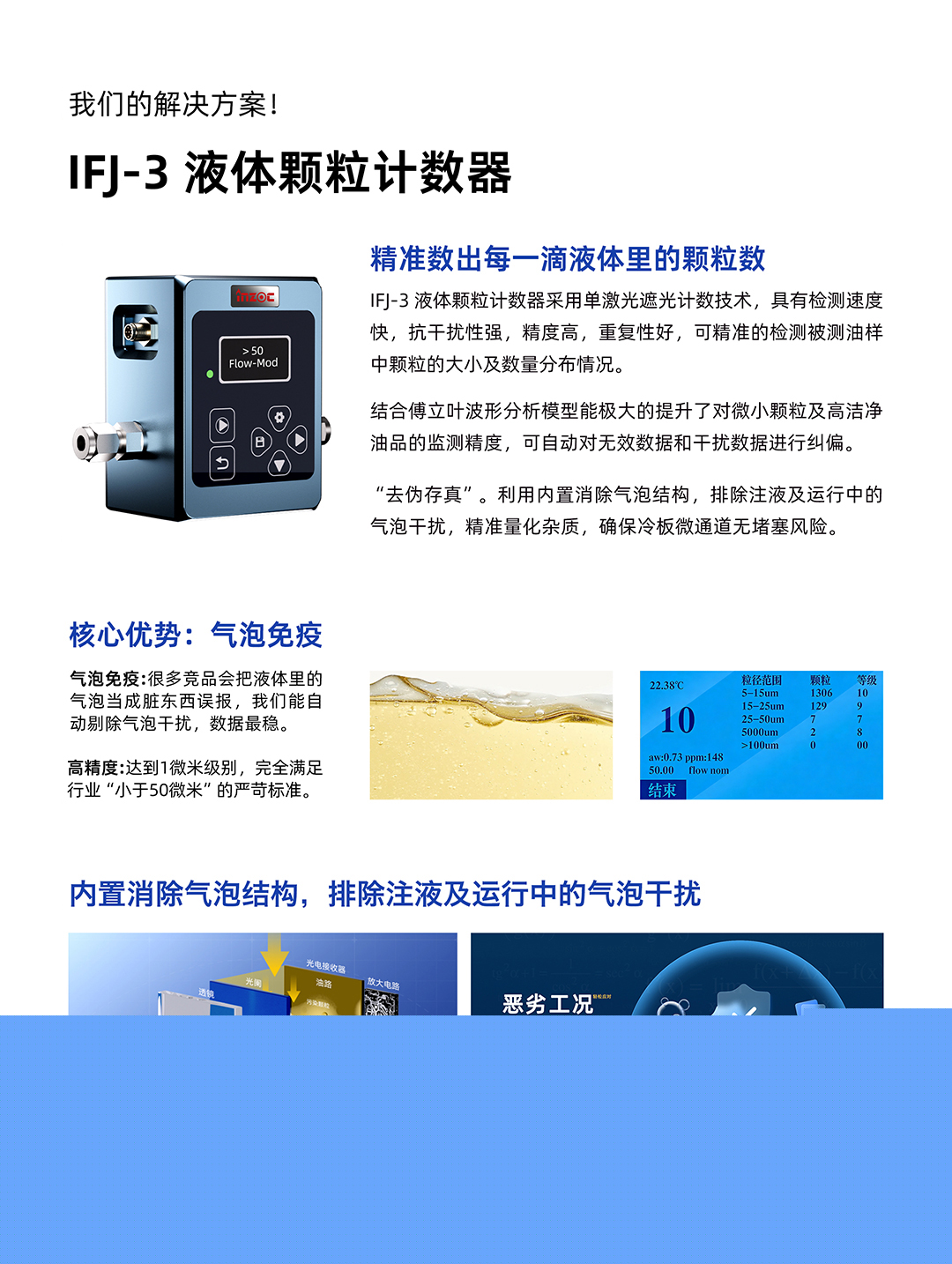 IFJ-3 液體顆粒計數(shù)器
精準(zhǔn)數(shù)出每一滴液體里的顆粒數(shù)
IFJ-3液體顆粒計數(shù)器采用單激光遮光計數(shù)技術(shù)，具有檢測速度快，抗干擾性強(qiáng)，精度高，重復(fù)性好，可精準(zhǔn)的檢測被測油樣中顆粒的大小及數(shù)量分布情況。
結(jié)合傅立葉波形分析模型能極大的提升了對微小顆粒及高潔凈油品的監(jiān)測精度，可自動對無效數(shù)據(jù)和干擾數(shù)據(jù)進(jìn)行糾偏。
利用內(nèi)置消除氣泡結(jié)構(gòu)，排除注液及運(yùn)行中的氣泡干擾，精準(zhǔn)量化雜質(zhì)，確保冷板微通道無堵塞風(fēng)險。
核心優(yōu)勢:氣泡免疫
氣泡免疫:很多競品會把液體里的氣泡當(dāng)成臟東西誤報，我們能自動剔除氣泡干擾，數(shù)據(jù)最穩(wěn)。
高精度:達(dá)到1微米級別，完全滿足行業(yè)小于50微米的嚴(yán)苛標(biāo)準(zhǔn)。