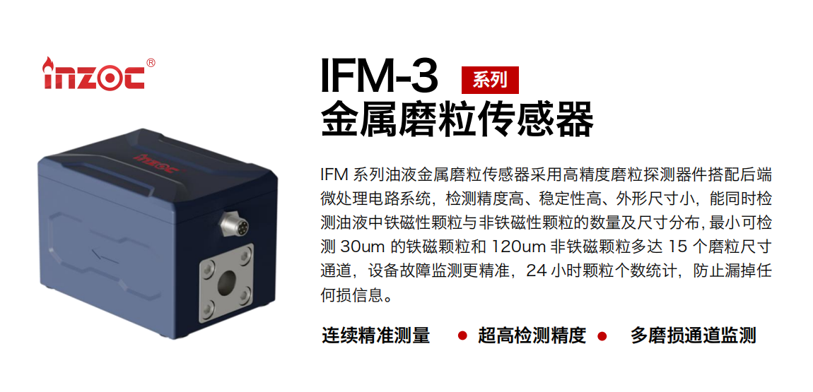IFM-3系列油液金屬磨粒傳感器采用高精度磨粒探測器件搭配后端微處理電路系統，檢測精度高、穩定性高、外形尺寸小，能同時檢測油液中鐵磁性顆粒與非鐵磁性顆粒的數量及尺寸分布，最小可檢測 30um 的鐵磁顆粒和 120um 非鐵磁顆粒多達 15 個磨粒尺寸通道，設備故障監測更精準，24 小時顆粒個數統計，防止漏掉任何損信息。
行業：鋼鐵冶金/石油化工/能源電力/水泥建材/大型機械/煤炭采礦/工程機械等
油品：齒輪油/液壓油/透平油/柴機油/絕緣油等