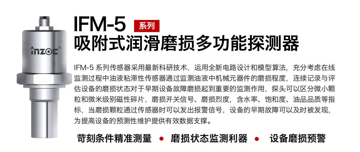 IFM-5吸附式潤滑磨損多功能探測器采用最新科研技術(shù)，運用全新電路設(shè)計和模型算法，充分考慮在線監(jiān)測過程中油液粘滯性傳感器通過監(jiān)測油液中機械元器件的磨損程度，連續(xù)記錄與評估設(shè)備的磨損狀態(tài)對于早期設(shè)備故障磨損起到重要的監(jiān)測作用，探頭可以區(qū)分微小顆粒和微米級別磁性碎片，磨損開關(guān)信號、磨損烈度，含水率、飽和度、油品品質(zhì)等指標(biāo)，當(dāng)磨損顆粒通過傳感器時可以發(fā)出報警信號，設(shè)備的早期故障可以及時被發(fā)現(xiàn)，為提高設(shè)備的預(yù)測性維護提供有效數(shù)據(jù)支撐。
行業(yè)：鋼鐵、石化、盾構(gòu)、電力、風(fēng)電、大型設(shè)備、OEM 集成等
油品：液壓油、透平油、柴機油、絕緣油、變壓器油等