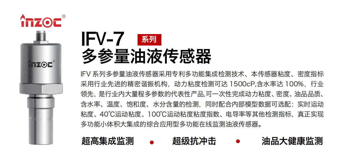 IFV 系列多參量油液傳感器采用專利多功能集成檢測(cè)技術(shù)、本傳感器粘度、密度指標(biāo)采用行業(yè)先進(jìn)的精密諧振機(jī)構(gòu)，動(dòng)力粘度檢測(cè)可達(dá) 1500cP,含水率達(dá) 100%，行業(yè)領(lǐng)先，是行業(yè)內(nèi)大量程多參數(shù)的代表性產(chǎn)品,可一次性完成動(dòng)力粘度、密度、油品品質(zhì)、含水率、溫度、飽和度、水分含量的檢測(cè)，同時(shí)配合內(nèi)部模型數(shù)據(jù)可選配：實(shí)時(shí)運(yùn)動(dòng)粘度、40℃運(yùn)動(dòng)粘度、100℃運(yùn)動(dòng)粘度粘度指數(shù)、電導(dǎo)率等其他檢測(cè)指標(biāo)，真正實(shí)現(xiàn)多功能小體積大集成的綜合應(yīng)用型多功能在線監(jiān)測(cè)油液傳感器。
行業(yè)：鋼鐵冶金/石油化工/能源電力/水泥建材/大型機(jī)械/地下挖掘等
油品：齒輪油/液壓油/透平油/柴機(jī)油/絕緣油等