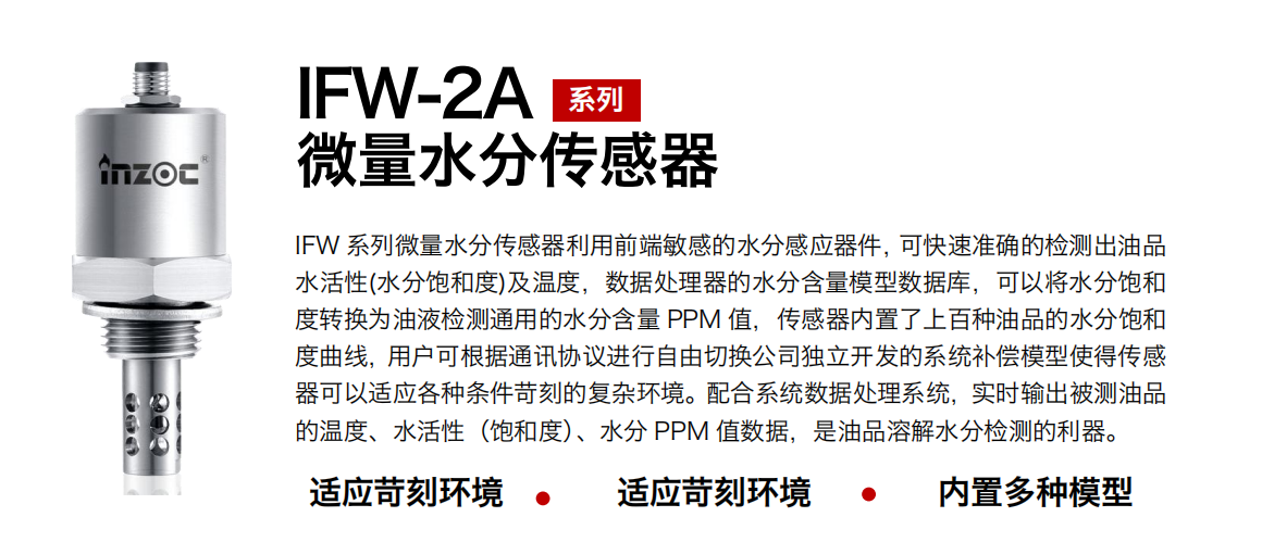 IFW-2A系列微量水分傳感器利用前端敏感的水分感應器件，可快速準確的檢測出油品水活性(水分飽和度)及溫度，數據處理器的水分含量模型數據庫，可以將水分飽和度轉換為油液檢測通用的水分含量 PPM 值，傳感器內置了上百種油品的水分飽和度曲線，用戶可根據通訊協議進行自由切換公司獨立開發的系統補償模型使得傳感器可以適應各種條件苛刻的復雜環境。配合系統數據處理系統，實時輸出被測油品的溫度、水活性（飽和度）、水分 PPM 值數據，是油品溶解水分檢測的利器。
應用行業：鋼鐵冶金/石油化工/能源電力/水泥建材/大型機械/煤炭采礦/地下挖掘等
適用油品：齒輪油/液壓油/透平油/柴機油/絕緣油等