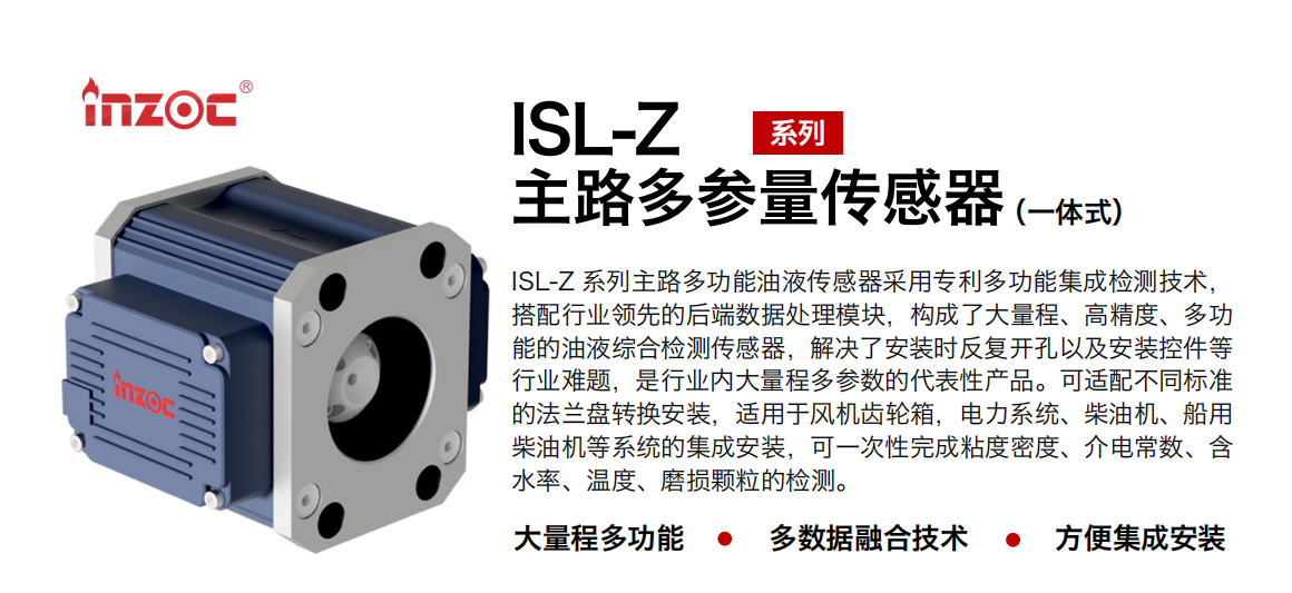 ISL-Z 系列主路多功能油液傳感器采用專利多功能集成檢測技術，搭配行業領先的后端數據處理模塊，構成了大量程、高精度、多功能的油液綜合檢測傳感器，解決了安裝時反復開孔以及安裝控件等行業難題，是行業內大量程多參數的代表性產品。可適配不同標準的法蘭盤轉換安裝，適用于風機齒輪箱，電力系統、柴油機、船用柴油機等系統的集成安裝，可一次性完成粘度密度、介電常數、含水率、溫度、磨損顆粒的檢測。
                    應用行業：鋼鐵、石化、盾構、電力、風電、大型設備、OEM 等
                    適用油品：齒輪油、液壓油、透平油、柴機油等