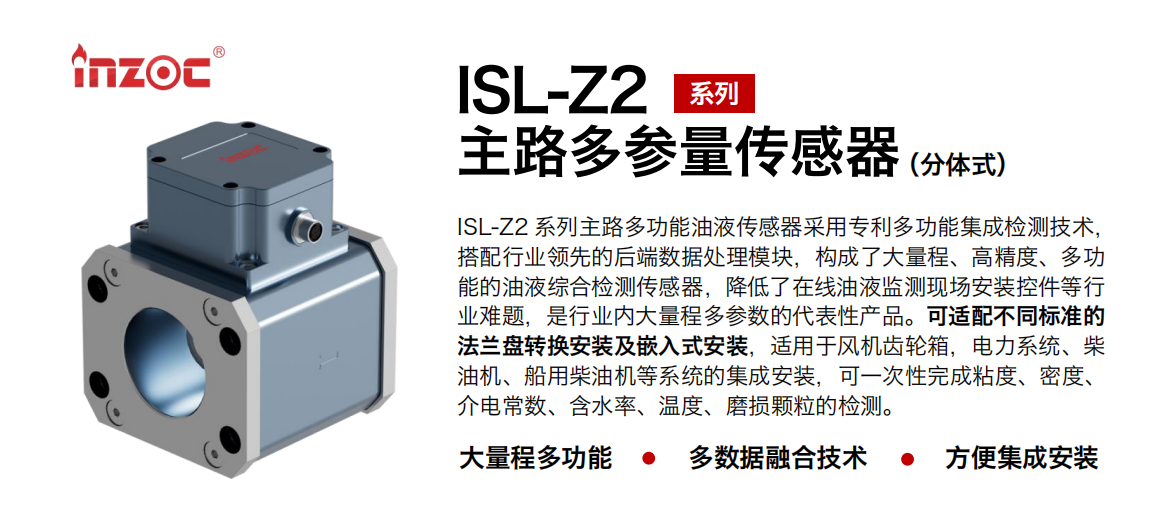 ISL-Z2 系列主路多功能油液傳感器采用專利多功能集成檢測技術(shù)，搭配行業(yè)領(lǐng)先的后端數(shù)據(jù)處理模塊，構(gòu)成了大量程、高精度、多功能的油液綜合檢測傳感器，降低了在線油液監(jiān)測現(xiàn)場安裝控件等行業(yè)難題，是行業(yè)內(nèi)大量程多參數(shù)的代表性產(chǎn)品?？蛇m配不同標(biāo)準(zhǔn)的法蘭盤轉(zhuǎn)換安裝及嵌入式安裝，適用于風(fēng)機(jī)齒輪箱，電力系統(tǒng)、柴油機(jī)、船用柴油機(jī)等系統(tǒng)的集成安裝，可一次性完成粘度、密度、介電常數(shù)、含水率、溫度、磨損顆粒的檢測。
                    應(yīng)用行業(yè)：鋼鐵、石化、盾構(gòu)、電力、風(fēng)電、大型設(shè)備、OEM 等
                    適用油品：齒輪油、液壓油、透平油、柴機(jī)油等