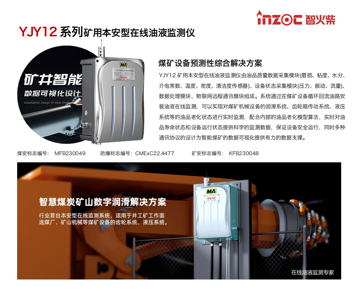 煤礦設(shè)備預(yù)測性綜合解決方案
YJY12礦用本安型在線油液監(jiān)測儀由油品質(zhì)量數(shù)據(jù)采集模塊(磨損、粘度、水分、介電常數(shù)、溫度、密度、清潔度傳感器)、設(shè)備狀態(tài)采集模塊(壓力、振動、流量)、數(shù)據(jù)處理模塊、物聯(lián)網(wǎng)遠程通訊模塊組成。系統(tǒng)通過在煤礦設(shè)備循環(huán)回流油路安裝油液在線監(jiān)測，可以實現(xiàn)對煤礦機械設(shè)備的潤滑系統(tǒng)、齒輪箱傳動系統(tǒng)、液壓系統(tǒng)等的油品老化狀態(tài)進行實時監(jiān)測，配合內(nèi)部的油品老化模型算法，實時對油品壽命狀態(tài)和設(shè)備運行狀態(tài)提供科學(xué)的監(jiān)測數(shù)據(jù)，保證設(shè)備安全運行，同時多種通訊協(xié)議的設(shè)計為智能煤礦的數(shù)據(jù)可視化提供有力的數(shù)據(jù)支撐。